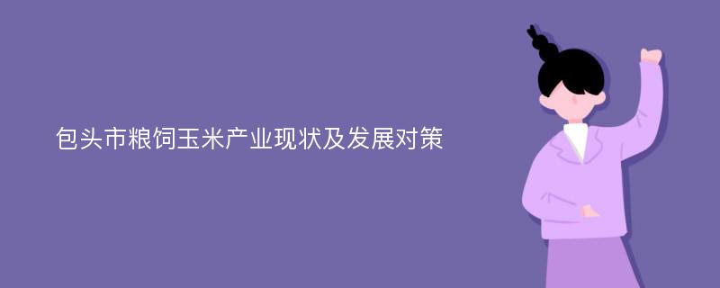 包头市粮饲玉米产业现状及发展对策