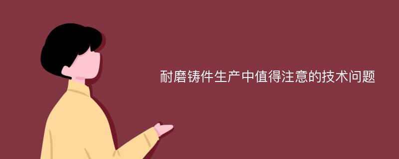 耐磨铸件生产中值得注意的技术问题