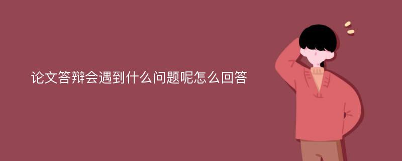 论文答辩会遇到什么问题呢怎么回答