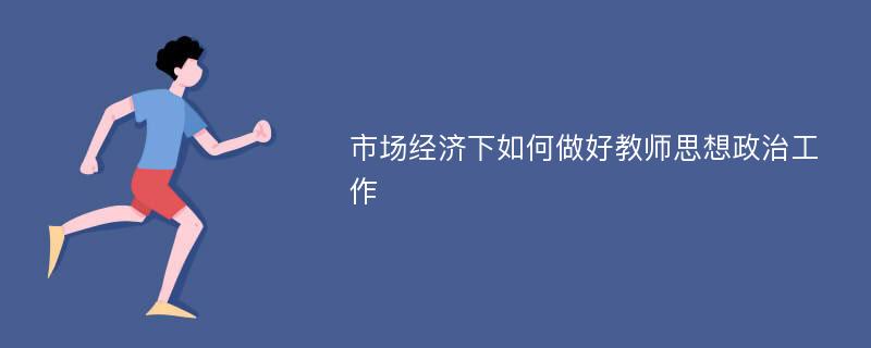 市场经济下如何做好教师思想政治工作