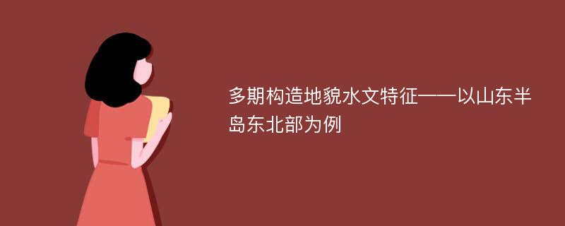 多期构造地貌水文特征——以山东半岛东北部为例