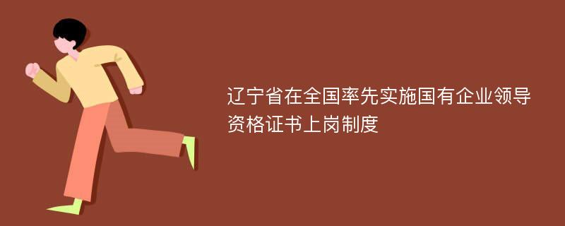 辽宁省在全国率先实施国有企业领导资格证书上岗制度