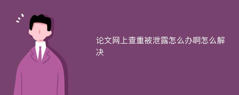 论文网上查重被泄露怎么办啊怎么解决