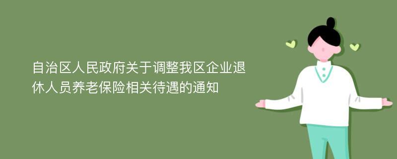 自治区人民政府关于调整我区企业退休人员养老保险相关待遇的通知