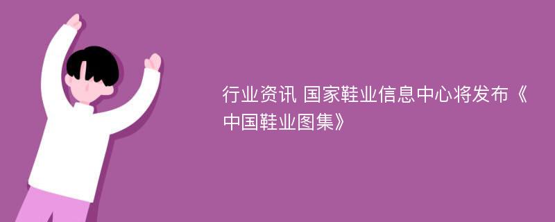 行业资讯 国家鞋业信息中心将发布《中国鞋业图集》