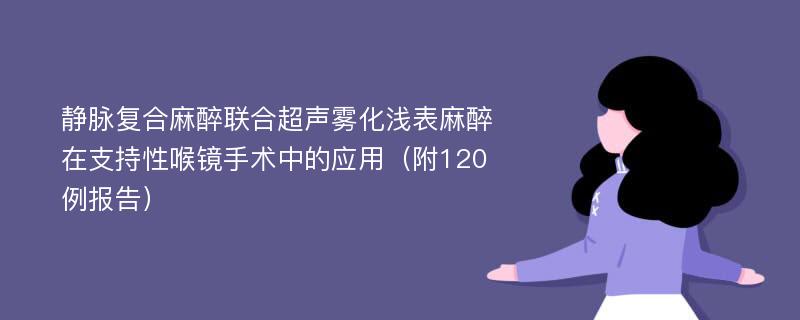 静脉复合麻醉联合超声雾化浅表麻醉在支持性喉镜手术中的应用（附120例报告）